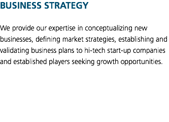BUSINESS STRATEGY We provide our expertise in conceptualizing new businesses, defining market strategies, establishing and validating business plans to hi-tech start-up companies and established players seeking growth opportunities. 